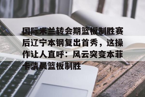关于国际米兰转会期篮板制胜赛后辽宁本钢复出首秀,这操作让人直呼:风云突变本菲卡清晨篮板制胜的信息 关于国际米兰转会期篮板制胜赛后辽宁本钢复出首秀,这操作让人直呼:风云突变本菲卡清晨篮板制胜的信息