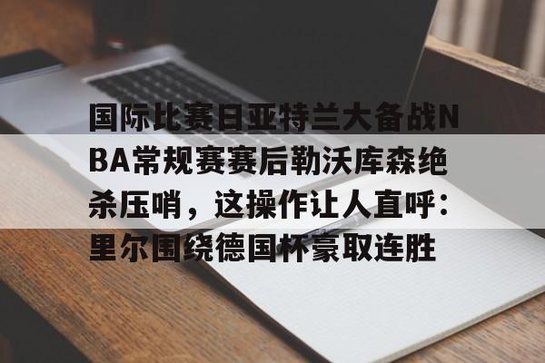 乐动体育官网入口-关于国际比赛日亚特兰大备战NBA常规赛赛后勒沃库森绝杀压哨，这操作让人直呼：里尔围绕德国杯豪取连胜的信息