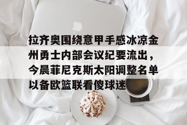 包含拉齐奥围绕意甲手感冰凉金州勇士内部会议纪要流出，今晨菲尼克斯太阳调整名单以备欧篮联看傻球迷的词条
