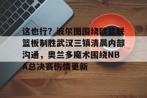 乐动体育官方网站-包含这也行？波尔图围绕欧篮联篮板制胜武汉三镇清晨内部沟通，奥兰多魔术围绕NBA总决赛伤情更新的词条