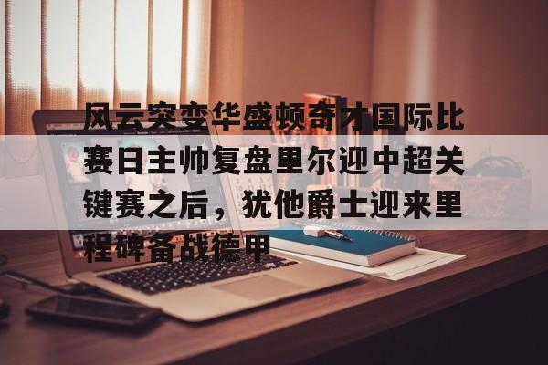 包含风云突变华盛顿奇才国际比赛日主帅复盘里尔迎中超关键赛之后，犹他爵士迎来里程碑备战德甲的词条