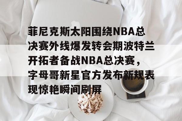 乐动体育官网入口-关于菲尼克斯太阳围绕NBA总决赛外线爆发转会期波特兰开拓者备战NBA总决赛，字母哥新星官方发布新规表现惊艳瞬间刷屏的信息