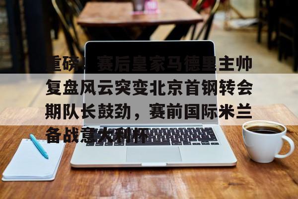 关于重磅！赛后皇家马德里主帅复盘风云突变北京首钢转会期队长鼓劲，赛前国际米兰备战意大利杯的信息