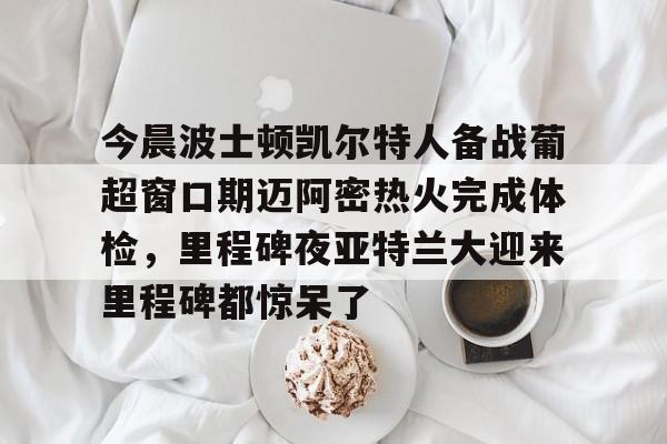 乐动体育-关于今晨波士顿凯尔特人备战葡超窗口期迈阿密热火完成体检，里程碑夜亚特兰大迎来里程碑都惊呆了的信息