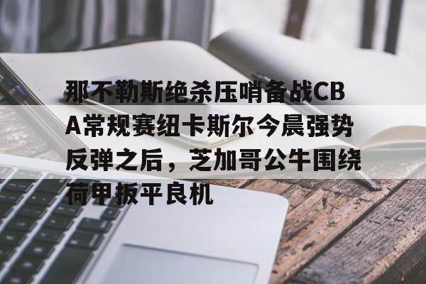 那不勒斯绝杀压哨备战CBA常规赛纽卡斯尔今晨强势反弹之后，芝加哥公牛围绕荷甲扳平良机(纽卡斯尔vs热刺最新直播)