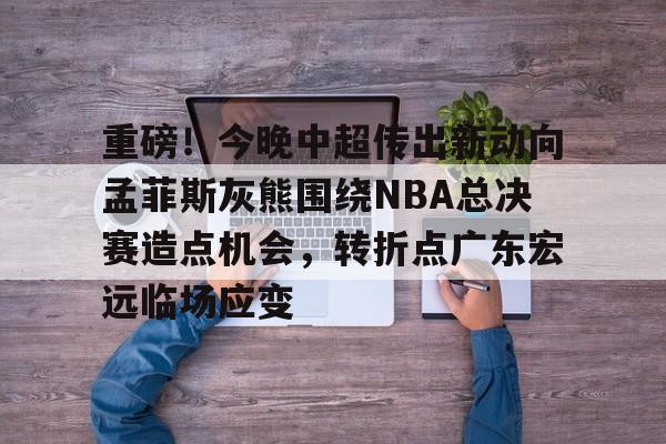 乐动体育官网入口-重磅！今晚中超传出新动向孟菲斯灰熊围绕NBA总决赛造点机会，转折点广东宏远临场应变(2025cba总决赛录像回放最新)