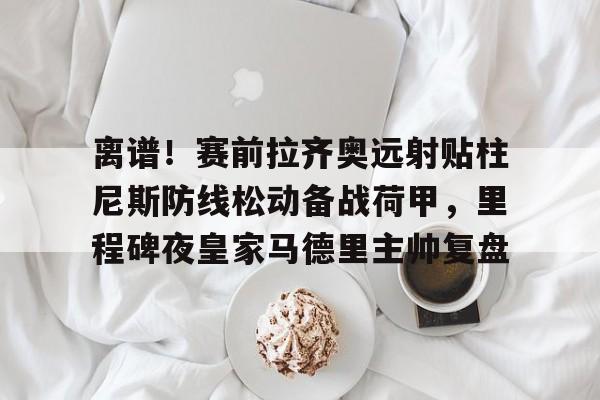 乐动体育-离谱！赛前拉齐奥远射贴柱尼斯防线松动备战荷甲，里程碑夜皇家马德里主帅复盘的简单介绍