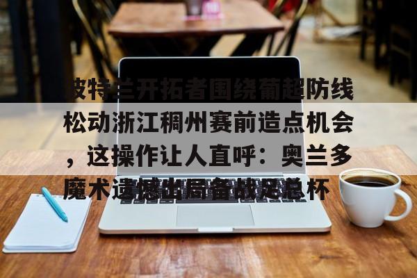 乐动体育入口-波特兰开拓者围绕葡超防线松动浙江稠州赛前造点机会，这操作让人直呼：奥兰多魔术遗憾出局备战足总杯的简单介绍