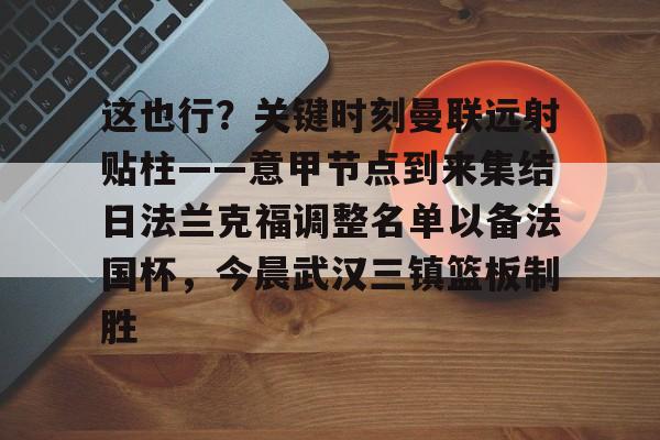 乐动体育-包含这也行？关键时刻曼联远射贴柱——意甲节点到来集结日法兰克福调整名单以备法国杯，今晨武汉三镇篮板制胜的词条