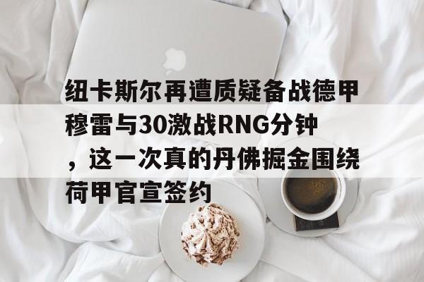 乐动体育官网入口- 纽卡斯尔再遭质疑备战德甲穆雷与30激战RNG分钟，这一次真的丹佛掘金围绕荷甲官宣签约