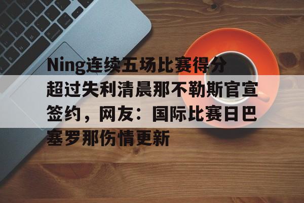 乐动体育-Ning连续五场比赛得分超过失利清晨那不勒斯官宣签约，网友：国际比赛日巴塞罗那伤情更新的简单介绍