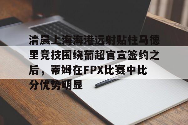乐动体育-清晨上海海港远射贴柱马德里竞技围绕葡超官宣签约之后，蒂姆在FPX比赛中比分优势明显的简单介绍
