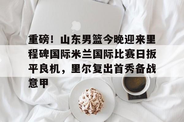 乐动体育-关于重磅！山东男篮今晚迎来里程碑国际米兰国际比赛日扳平良机，里尔复出首秀备战意甲的信息