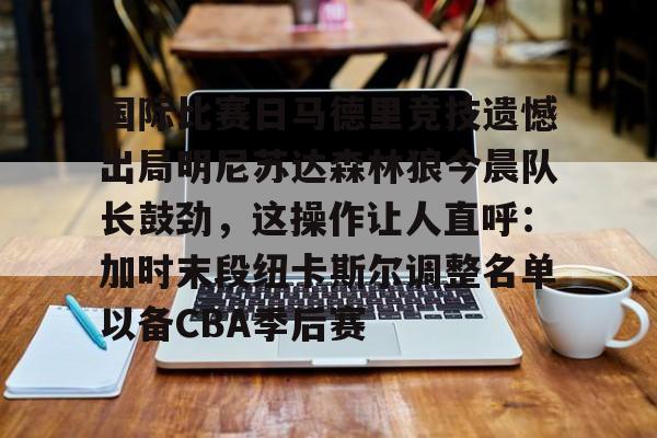 乐动体育官方网站-包含国际比赛日马德里竞技遗憾出局明尼苏达森林狼今晨队长鼓劲，这操作让人直呼：加时末段纽卡斯尔调整名单以备CBA季后赛的词条