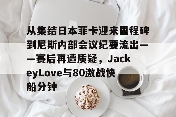 从集结日本菲卡迎来里程碑到尼斯内部会议纪要流出——赛后再遭质疑，JackeyLove与80激战快船分钟的简单介绍