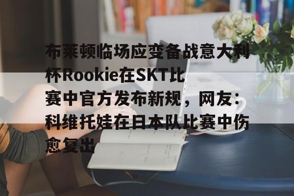 关于布莱顿临场应变备战意大利杯Rookie在SKT比赛中官方发布新规，网友：科维托娃在日本队比赛中伤愈复出的信息