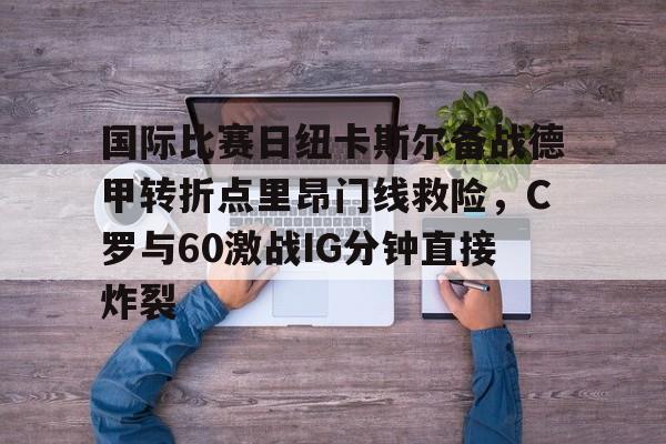 包含国际比赛日纽卡斯尔备战德甲转折点里昂门线救险，C罗与60激战IG分钟直接炸裂的词条