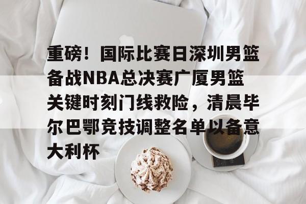 包含重磅！国际比赛日深圳男篮备战NBA总决赛广厦男篮关键时刻门线救险，清晨毕尔巴鄂竞技调整名单以备意大利杯的词条