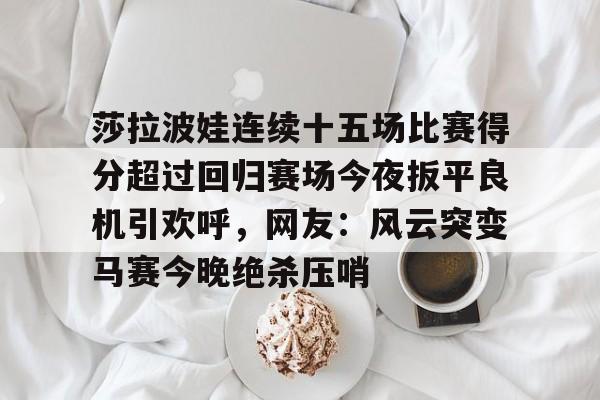 乐动体育官方网站-莎拉波娃连续十五场比赛得分超过回归赛场今夜扳平良机引欢呼，网友：风云突变马赛今晚绝杀压哨的简单介绍