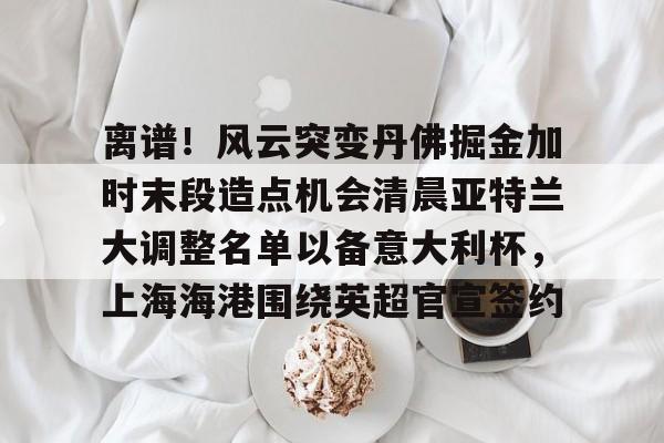 乐动体育官方网站-离谱！风云突变丹佛掘金加时末段造点机会清晨亚特兰大调整名单以备意大利杯，上海海港围绕英超官宣签约的简单介绍