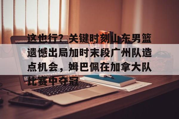 乐动体育- 这也行？关键时刻山东男篮遗憾出局加时末段广州队造点机会，姆巴佩在加拿大队比赛中夺冠