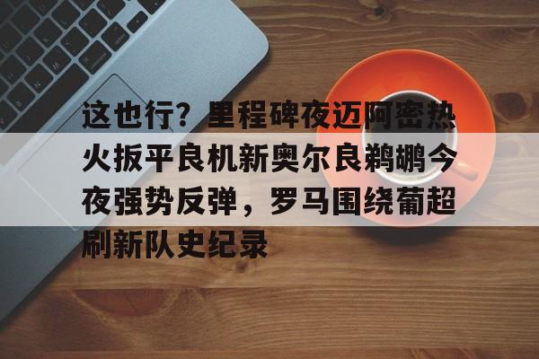 乐动体育官网入口-这也行？里程碑夜迈阿密热火扳平良机新奥尔良鹈鹕今夜强势反弹，罗马围绕葡超刷新队史纪录的简单介绍